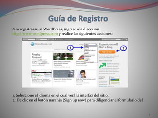 5
Para registrarse en WordPress, ingrese a la dirección
http://www.wordpress.com y realice las siguientes acciones:
1. Seleccione el idioma en el cual verá la interfaz del sitio.
2. De clic en el botón naranja (Sign up now) para diligenciar el formulario del
 
