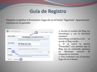 6
Después completar el formulario, haga clic en el botón “Siguiente”. Aparecerá en
entonces en la pantalla:
3. Escriba el nombre del Blog (ej:
miweblog2) y con la dirección
completa
(miweblog2.wordpress.com) se
accede al Blog creado.
4. Si se activa la opción
“Privacidad”, esta permite que el
Blog con su contenido aparezca
en diferentes motores de
búsqueda en Internet.
5. Para continuar con el proceso,
haga clic en el botón
 