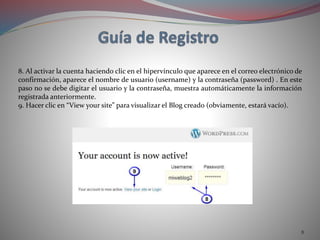8
8. Al activar la cuenta haciendo clic en el hipervínculo que aparece en el correo electrónico de
confirmación, aparece el nombre de usuario (username) y la contraseña (password) . En este
paso no se debe digitar el usuario y la contraseña, muestra automáticamente la información
registrada anteriormente.
9. Hacer clic en “View your site” para visualizar el Blog creado (obviamente, estará vacío).
 