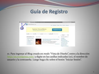 9
10. Para ingresar al Blog creado en modo “Vista de Diseño”, entre a la dirección
http://es.wordpress.com/ y digite en las casillas indicadas (10), el nombre de
usuario y la contraseña. Luego haga clic sobre el botón “Iniciar Sesión”.
 