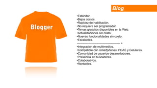Blog
•Estándar.
•Bajos costos.
•Rapidez de habilitación.
•No requiere ser programador.
•Temas gratuitos disponibles en la Web.
•Actualizaciones sin costo.
•Nuevas funcionalidades sin costo.
•Escalables.
-------------------------------------------- +
•Integración de multimedios.
•Compatible con Smartphones, PDAS y Celulares.
•Comunidad de usuarios desarrolladores.
•Presencia en buscadores.
•Colaborativos.
•Rentables.
 