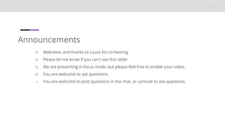 Announcements
○ Welcome, and thanks to Laura for co-hosting.
○ Please let me know if you can’t see this slide!
○ We are presenting in focus mode, but please feel free to enable your video.
○ You are welcome to ask questions.
○ You are welcome to post questions in the chat, or unmute to ask questions.
 