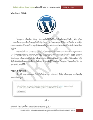 สิขสิทธิ์ส่วนตัวของ ณัฐพงษ์ บุญปอง [คู่มือการใช้งาน BLOG จาก WORDPRESS] October 17, 2011

Wordpress คืออะไร




         Wordpress เป็นบล็อก (Blog) ประเภทหนึ่งที่ให้พื้นที่สาหรับเขียนข้อความหรือเรื่องราวต่าง ๆ โดย
เจ้าของบล็อกสามารถเข้าไปใช้งานหรือปรับปรุงข้อมูล ข่าวสารได้ตลอดเวลา ไม่ว่าจะอยู่ที่ไหนก็ตาม ขอเพียง
เชื่อมต่ออินเทอร์เน็ตได้เท่านั้น และผู้เข้าเยี่ยมชมหรือผู้อ่านสามารถแสดงความคิดเห้นได้เท่าที่เจ้าของบล็อก
อนุญาต
         เหตุผลหนึ่งที่เลือก wordpress มาเป็นหนึ่งในเครื่องมือที่ใช้ในการยกระดับและพัฒนาบุคลากรของ
โครงการอบรมเพื่ อ พั ฒ นาศั ก ยภาพบุ ค ลากรโรงเรี ย นพลั บ พลาชั ย พิ ท ยาคม ปี ก ารศึ ก ษา 2554 เนื่ อ งจาก
Wordpress เป็นเว็บไซต์ที่ให้พื้นที่สาหรับเขียนบล็อกฟรี โดยไม่มีโฆษณา สามารถใช้งานได้ง่าย เนื่องจากไม่
จาเป็นต้องใช้เทคนิคและความรู้ในการทาเว็บมากนัก สาหรับผู้ที่เขียนเก่งแล้วก็สามารถปรับแต่งได้ ตามขีดจากัด
ของ Wordpress มีให้

การเข้าใช้งานบล็อก
       เข้ า ไปที่ www.ppkbr.ac.th ไปที่ เ ว็ บ ไซต์ คุ ณ ครู จากนั้ น กดเข้ า ไปที่ ร ายชื่ อ ตนเอง จากนั้ น จะขึ้ น
รายละเอียดดังรูปที่ 1




                                                       รูปที่ 1

แล้วคลิกที่ “สร้างไฟล์ตั้งค่า”แล้วจะแสดงรายละเอียดดังรูปที่ 2
               กลุ่มงานวิชาการ โรงเรียนพลับพลาชัยพิทยาคม | สานักงานเขตพื้นที่การศึกษามัธยมศึกษา เขต 32 1
 