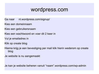 wordpress.com Ga naar  nl.wordpress.com/signup/ Kies een domeinnaam Kies een gebruikersnaam Kies een wachtwoord en voer dit 2 keer in Vul je emailadres in Klik op create blog Hierna krijg je een bevestiging per mail klik hierin wederom op create blog  Je website is nu aangemaakt Je kan je website beheren vanuit “naam”.wordpress.com/wp-admin 