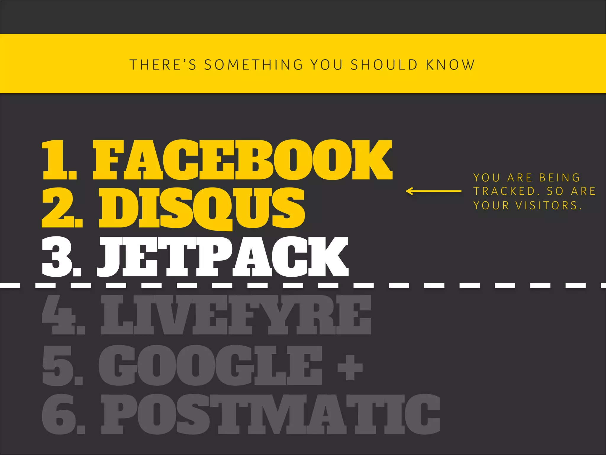 1. FACEBOOK
2. DISQUS
3. JETPACK
4. LIVEFYRE
5. GOOGLE +
6. POSTMATIC
T H E R E ’ S S O M E T H I N G YO U S H O U L D K N O W 	
Y O U A R E B E I N G 	
T R A C K E D . S O A R E 	
Y O U R V I S I T O R S . 	
 