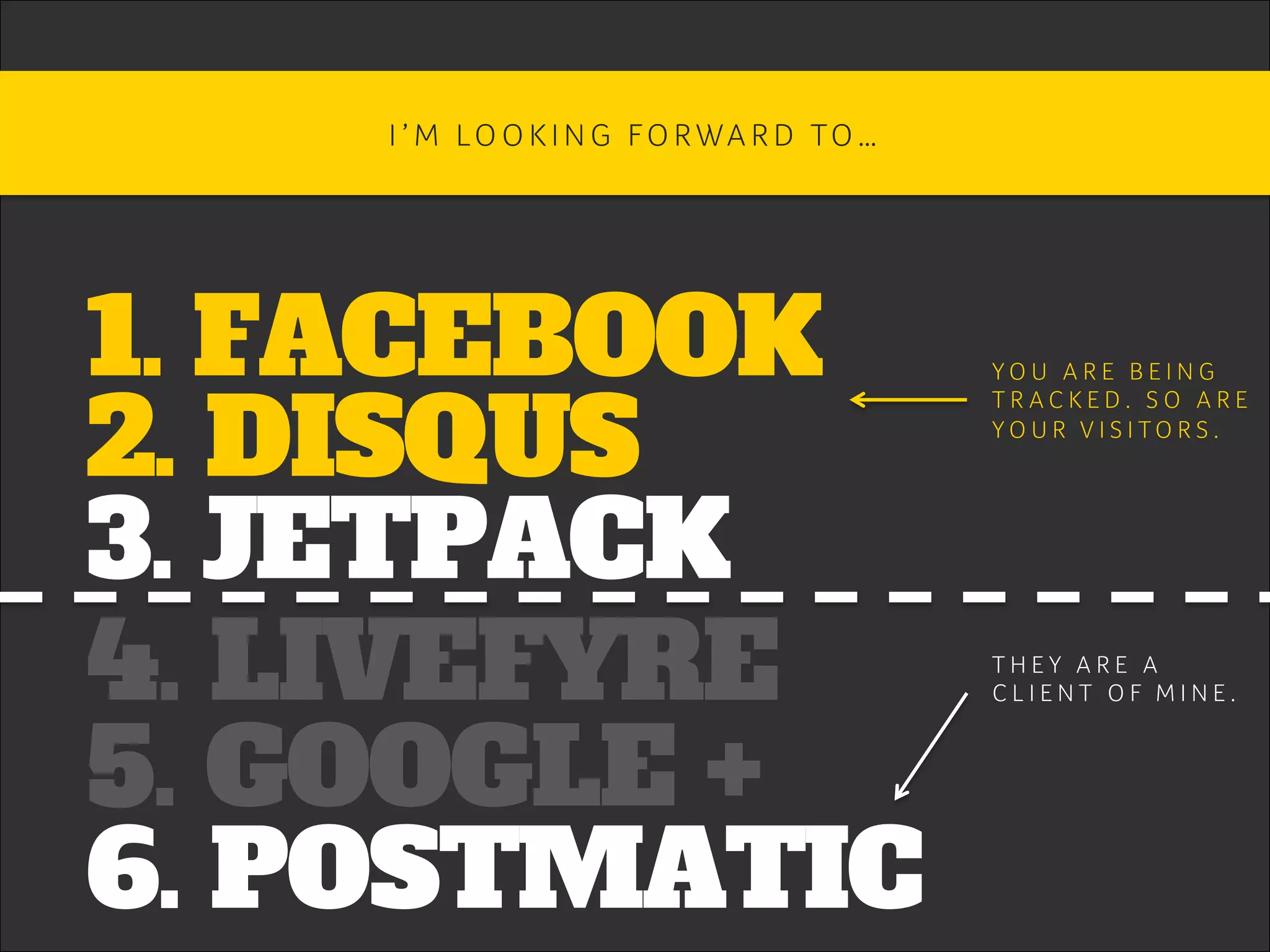 1. FACEBOOK
2. DISQUS
3. JETPACK
4. LIVEFYRE
5. GOOGLE +
6. POSTMATIC
I ’ M LO O K I N G FO RWA R D TO … 	
Y O U A R E B E I N G 	
T R A C K E D . S O A R E 	
Y O U R V I S I T O R S . 	
T H E Y A R E A 	
C L I E N T O F M I N E . 	
 