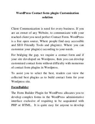 WordPress Contact form plugin Customization
solution
Client Communication is need for every business. If you
are an owner of any Website, to communicate with your
reached client you need perfect Contact Form. WordPress
is a free open source, Where people find easy accessible
and SEO Friendly Tools and plugin(s). Where you can
customize your plugin(s) according to your needs.
For bridging the gap, we require a contact form and if
your site developed on Wordpress, then you can develop
customized contact form without difficulty with numerous
of contact form plugins in Wordpress.
To assist you to select the best, readers can view the
collected best plugins as to build contact form for your
Wordpress site.
FormBuilder
The Form Builder Plugin for WordPress allocates you to
develop complex forms in the WordPress administrative
interface exclusive of requiring to be acquainted with
PHP or HTML. It is quite easy for anyone to develop
 