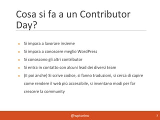 @wptorino 3
Cosa si fa a un Contributor
Day?
● Si impara a lavorare insieme
● Si impara a conoscere meglio WordPress
● Si conoscono gli altri contributor
● Si entra in contatto con alcuni lead dei diversi team
● (E poi anche) Si scrive codice, si fanno traduzioni, si cerca di capire
come rendere il web più accessibile, si inventano modi per far
crescere la community
 