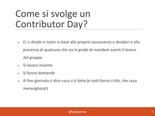 @wptorino 4
Come si svolge un
Contributor Day?
● Ci si divide in team in base alle proprie conoscenze e desideri e alla
presenza di qualcuno che sia in grado di mandare avanti il lavoro
del gruppo
● Si lavora insieme
● Si fanno domande
● A fine giornata si dice cosa si è fatto (e tutti fanno il tifo, che cosa
meravigliosa!)
 