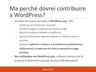 @wptorino 5
Ma perché dovrei contribuire
a WordPress?
● Ricordati che stiamo parlando di WordPress.org – GPL
○ Gestito da una Fondazione, nonprofit
○ Libertà di eseguire il software per qualsiasi scopo
○ Libertà di studiare il software e modificarlo
○ Libertà di ridistribuire copie del software in modo da aiutare il
prossimo
○ Libertà di migliorare il software e di distribuirne pubblicamente i
miglioramenti, in modo tale che tutta la comunità ne tragga
beneficio.
● Non confondere con WordPress.com, software commerciale di
proprietà di Automattic (società con più di 400 dipendenti)
 