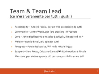 @wptorino 7
Team & Team Lead
(ce n’era veramente per tutti i gusti!)
● Accessibility – Andrea Fercia, per un web accessibile da tutti
● Community – Jenny Wong, per fare crescere i WPLovers
● Core – John Blackbourne e Nikolay Bachiyski, il motore di WP
● Mobile – Danilo Ercoli, più app per tutti
● Polyglots – Petya Raykovska, WP nella nostra lingua
● Support – Sara Rosso, Cristiano Zanca (❤ #torinopride) e Nicola
Mustone, per aiutare quante più persone possibili a usare WP
 