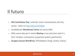 @wptorino 8
Il futuro
● Altri Contributor Day, nazionali, locali, monotematici, dal vivo,
online – diteci sì! http://bit.ly/1Y2dQyR
● Candidati per WordCamp Torino nel marzo 2016
● Mille nuove idee per il nostro Meetup e non solo (non state lì a
fare i timidoni, conoscetevi, proponete speech, giochiamo!)
● Gruppo vacanze WordPress: Philadelphia, Parigi, Londra, Vienna
 