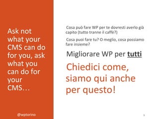 @wptorino 9
Ask not
what your
CMS can do
for you, ask
what you
can do for
your
CMS…
Cosa può fare WP per te dovresti averlo già
capito (tutto tranne il caffè?)
Cosa puoi fare tu? O meglio, cosa possiamo
fare insieme?
Migliorare WP per tutti
Chiedici come,
siamo qui anche
per questo!
 