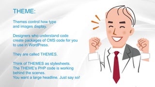 THEME:
Themes control how type
and images display.
Designers who understand code
create packages of CMS code for you
to use in WordPress.
They are called THEMES.
Think of THEMES as stylesheets.
The THEME’s PHP code is working
behind the scenes.
You want a large headline. Just say so!
 