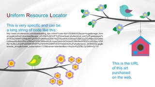 Uniform Resource Locator
This is very specific and can be
a long string of code like this:
http://www.shutterstock.com/downloading_tips.mhtml?code=&id=293848352&size=huge&image_form
at=jpg&method=download&super_url=http%3A%2F%2Fdownload.shutterstock.com%2Fgatekeeper%
2FW3siZSI6MTQ0NjkzMTg5OSwiYyI6Il9waG90b19zZXNzaW9uX2lkIiwiZGMiOiJpZGxfMjkzODQ4Mz
UyIiwiayI6InBob3RvLzI5Mzg0ODM1Mi9odWdlLmpwZyIsIm0iOiIxIiwiZCI6InNodXR0ZXJzdG9jay1tZW
RpYSJ9LCJiQ2dFaldXME9RWFFqTW5HRG5BRFl3VDY0ekEiXQ%2Fshutterstock_293848352.jpg&r
acksite_id=ny&chosen_subscription=133&license=standard&src=AiqJIorPpDZBLOy-0e6HvQ-1-0
This is the URL
of this art
purchased
on the web.
 