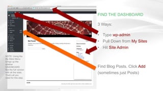 FIND THE DASHBOARD
3 Ways:
• Type wp-admin
• Pull Down from My Sites
• Hit Site Admin
Find Blog Posts. Click Add
(sometimes just Posts)
NOTE: Using the
My Sites Menu
brings up the
sidebar
DASHBOARD
Not the full version
with all the stats.
That’s all you
need for this step.
 