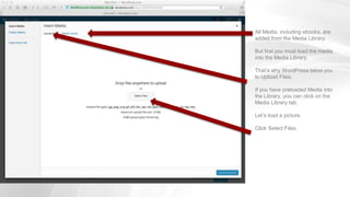 All Media, including ebooks, are
added from the Media Library.
But first you must load the media
into the Media Library.
That’s why WordPress takes you
to Upload Files.
If you have preloaded Media into
the Library, you can click on the
Media Library tab.
Let’s load a picture.
Click Select Files.
 