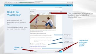 Back to the
Visual Editor
Now add some text and
experiment with the toolbar at
top.
Toolbars vary with theme. Some
are five or more rows of tools.
This icon expands or contracts the
tool bar. It used to called The
Kitchen Sink icon.
Paragraph
Quote (change size)
Various
headlines/colors
.
Link
Save as draft
until you are
ready to
publish.
Preview if you
wish.
 