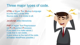 Three major types of code.
HTML or Hyper Text Markup Language
It is the ABCs of the Web
Source code: It is visible to all.
JavaScript adds interactivity
PHP or Hyper Text Preprocessor
(or Pre Hypertext Processor,
if you want it to make sense.)
Code that is not visible.
It give orders to the rest of the code.
(It makes WordPress possible.)
 