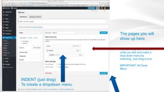 The pages you will
show up here.
You can drag them into the
order you like and make a
drop down menu by
indenting. Just drag it over.
IMPORTANT: Hit Save
Menu
INDENT (just drag)
To create a dropdown menu.
 