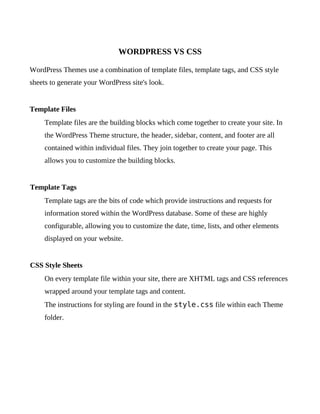 WORDPRESS VS CSS

WordPress Themes use a combination of template files, template tags, and CSS style
sheets to generate your WordPress site's look.


Template Files
     Template files are the building blocks which come together to create your site. In
     the WordPress Theme structure, the header, sidebar, content, and footer are all
     contained within individual files. They join together to create your page. This
     allows you to customize the building blocks.


Template Tags
     Template tags are the bits of code which provide instructions and requests for
     information stored within the WordPress database. Some of these are highly
     configurable, allowing you to customize the date, time, lists, and other elements
     displayed on your website.


CSS Style Sheets
     On every template file within your site, there are XHTML tags and CSS references
     wrapped around your template tags and content.
     The instructions for styling are found in the style.css file within each Theme
     folder.
 