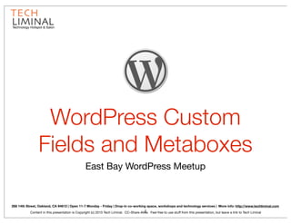 Technology Hotspot & Salon




                 WordPress Custom
                Fields and Metaboxes
                                                 East Bay WordPress Meetup



268 14th Street, Oakland, CA 94612 | Open 11-7 Monday - Friday | Drop-in co-working space, workshops and technology services | More info: http://www.techliminal.com
                                                                                        1
           Content in this presentation is Copyright (c) 2010 Tech Liminal. CC-Share-Alike. Feel free to use stuff from this presentation, but leave a link to Tech Liminal
 