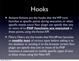 Hooks
          •       Actions: Actions are the hooks that the WP core
                  launches at speciﬁc points during execution, or when
                  speciﬁc events occur.Your plugin can specify that one
                  or more of its PHP functions are executed at
                  these points, using the Action API.

          •       Filters: Filters are the hooks that WordPress launches
                  to modify text of various types before adding it to
                  the database or sending it to the browser screen.Your
                  plugin can specify that one or more of its PHP
                  functions is executed to modify speciﬁc types of text
                  at these times, using the Filter API.
Tuesday, February 19, 13
 