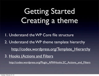 Getting Started
                           Creating a theme
       1. Understand the WP Core ﬁle structure
       2. Understand the WP theme template hierarchy
                  http://codex.wordpress.org/Template_Hierarchy
       3. Hooks (Actions and Filters
              http://codex.wordpress.org/Plugin_API#Hooks.2C_Actions_and_Filters



Tuesday, February 19, 13
 