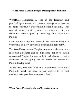 WordPress Custom Plugin Development Solution
WordPress considered as one of the foremost and
practical open source web content management systems
to build extremely customizable online identity. This
content management system can customize in an
effortless method just by installing few WordPress
Plugins.
User at present requires putting in the accurate Plugin in
your portal to allow any desired backend functionality.
The WordPress custom Plugins execute excellent results.
It is best advisable and so it is good notion to install
customized Plugins for your website, which can be easily
accessible by just going via the method of Wordpress
Plugin development.
At the end, you will receive a customized WordPress
Plugin to install the same in your website to get best
results to take your business to next level.
WordPress Customization offers solutions to:
 