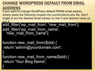 CHANGE WORDPRESS DEFAULT FROM EMAIL
ADDRESS
If you want to change WordPress default FROM email adress,
simply paste the following snippet into yourfunctions.php file. Don’t
forget to put the desired email adress on line 5 and desired name on
line 8.
add_filter('wp_mail_from', 'new_mail_from');
add_filter('wp_mail_from_name',
  'new_mail_from_name');

function new_mail_from($old) {
 return 'admin@yourdomain.com';
}
function new_mail_from_name($old) {
 return 'Your Blog Name';
}
 