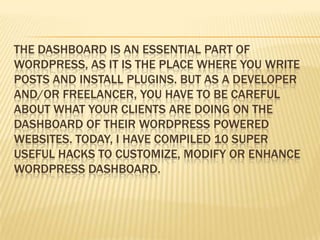 THE DASHBOARD IS AN ESSENTIAL PART OF
WORDPRESS, AS IT IS THE PLACE WHERE YOU WRITE
POSTS AND INSTALL PLUGINS. BUT AS A DEVELOPER
AND/OR FREELANCER, YOU HAVE TO BE CAREFUL
ABOUT WHAT YOUR CLIENTS ARE DOING ON THE
DASHBOARD OF THEIR WORDPRESS POWERED
WEBSITES. TODAY, I HAVE COMPILED 10 SUPER
USEFUL HACKS TO CUSTOMIZE, MODIFY OR ENHANCE
WORDPRESS DASHBOARD.
 