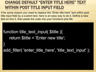 CHANGE DEFAULT “ENTER TITLE HERE” TEXT
   WITHIN POST TITLE INPUT FIELD
If for some reason you need to replace the “Enter title here” text within post
title input field by a custom text, here is an easy way to do it. Define a new
text on line 2, then paste the code into your functions.php file.



  function title_text_input( $title ){
     return $title = 'Enter new title';
  }
  add_filter( 'enter_title_here', 'title_text_input' );
 