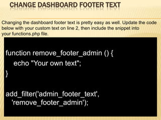 CHANGE DASHBOARD FOOTER TEXT

Changing the dashboard footer text is pretty easy as well. Update the code
below with your custom text on line 2, then include the snippet into
your functions.php file.



 function remove_footer_admin () {
   echo "Your own text";
 }

 add_filter('admin_footer_text',
   'remove_footer_admin');
 