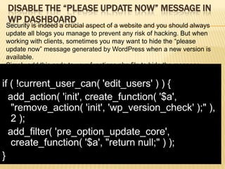 DISABLE THE “PLEASE UPDATE NOW” MESSAGE IN
 WP DASHBOARD
Security is indeed a crucial aspect of a website and you should always
update all blogs you manage to prevent any risk of hacking. But when
working with clients, sometimes you may want to hide the “please
update now” message generated by WordPress when a new version is
available.
Simply add this code to your functions.php file to hide the message.

if ( !current_user_can( 'edit_users' ) ) {
  add_action( 'init', create_function( '$a',
   "remove_action( 'init', 'wp_version_check' );" ),
   2 );
  add_filter( 'pre_option_update_core',
   create_function( '$a', "return null;" ) );
}
 