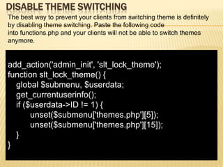 DISABLE THEME SWITCHING
The best way to prevent your clients from switching theme is definitely
by disabling theme switching. Paste the following code
into functions.php and your clients will not be able to switch themes
anymore.


add_action('admin_init', 'slt_lock_theme');
function slt_lock_theme() {
  global $submenu, $userdata;
  get_currentuserinfo();
  if ($userdata->ID != 1) {
       unset($submenu['themes.php'][5]);
       unset($submenu['themes.php'][15]);
  }
}
 