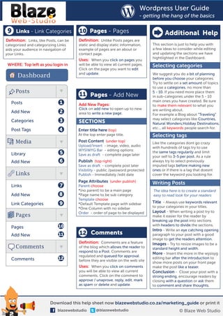 Wordpress User Guide
                                                                           - getting the hang of the basics

 9   Links - Link Categories           10 Pages - Pages                                 Additional Help
Deﬁnition: Links, like Posts, can be   Deﬁnition: Unlike Posts pages are
categorized and categorizing Links     static and display static information,    This section is just to help you with
aids your audience in navigation of    example of pages are an about or          a few ideas to consider while editing
your Links.                            contact page.                             and updating the sections we have
                                                                                 hightlighted in the Dashboard.
                                       Uses: When you click on pages you
 WHERE: Top left as you login in       will be able to view all current pages.   Selecting categories
                                       Click on the page you want to edit
      Dashboard                        and update.                               We suggest you do a bit of planning
                                                                                 before you choose your categories.
                                                                                 Try to settle on a set amount of topics
                                                                                 to use a categories, no more than
     Posts                                                                       5 - 10. If you need more place them
                                       11 Pages - Add New                        in sub-categories under the 5 - 10
                                                                                 main ones you have created. Be sure
   Posts                      1        Add New Pages:                            to make them relevant to what you
                                       Click on add new to open up to new        are writing about.
   Add New                    2        area to write a new page.                 For example a Blog about ”Traveling“
                                                                                 may select categories like Countries,
   Categories                 3        SECTIONS                                  Natural Wonders,Holdiay Destinations,
                                                                                 etc... all keywords people search for.
   Post Tags                  4        Enter title here (top)
                                       At the top enter page title.              Selecting tags
     Media                             Post Content (under top)                  Like the categories dont go crazy
                                       Upload/Insert - image, video, audio
                                                                                 with hundreds of tags try to use
                                       WYSIWYG Bar - editing options             the same tags regularily and limit
   Library                    5        Save as draft - complete page later       your self to 3-5 per post. As a rule
   Add New                    6        Publish (top right)                       always try to select previously
                                       Save as draft - complete post later       imputed tags before making new
                                       Visibility - public /password protected   ones or if there is a tag that doesnt
     Links                             Publish - Immediately /edit date          cover the keyword you looking for.
                                       Page Attributes (under publish)           Writing Posts
   Links                      7        Parent choose
                                       *(no parent) to be a main page            The idea here is to create a standard
   Add New                    8        *Page name to be sub category             easy to read look for your readers
                                       Template choose
   Link Categories            9        *Default Template page with sidebar       Title - Always use keywords relevant
                                       *One Column with no sidebar               to your categories in your titles.
                                       Order - order of page to be displayed     Layout - When writing a post try to
     Pages                                                                       make it easier for the reader by
                                                                                 breaking up the post into sections
                             10                                                  with headers to divide the sections.
   Pages
                                                                                 Intro - Write an eye catching opening
   Add New                    11       12 Comments                               paragraph to your post with a good
                                                                                 image to get the readers attention.
                                       Deﬁnition: Comments are a feature         Images - Try to resize images to be a
     Comments                          of the blog which allows the reader to    standard height and width.
                                       respond to a Post. Comments are
                                                                                 More - Insert the more in the wysisyg
                                       regulated and queued for approval
   Comments                  12                                                  editing bar after the introduction to
                                       before they are visible on the web site
                                                                                 show more posts on your front page
                                       Uses: When you click on comments          make the post like a teaser.
                                       you will be able to view all current      Conclusion - Close your post with a
                                       comments. Click on the comment to         strong ending, encourage readers by
                                       approve / unaprove, reply, edit, mark     closing with a question or ask them
                                       as spam or delete and update.             to comment and share thoughts.



                         Download this help sheet now blazewebstudio.co.za/marketing_guide or print it
                             blazewebstudio      @blazewebstudio                                 © Blaze Web Studio
 