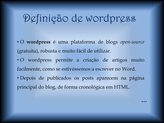 Definição de wordpress
• O wordpress é uma plataforma de blogs open-source
(gratuita), robusta e muito fácil de utilizar.
• O wordpress permite a criação de artigos muito
facilmente, como se estivéssemos a escrever no Word.
• Depois de publicados os posts aparecem na página
principal do blog, de forma cronológica em HTML.

                                                       …
 