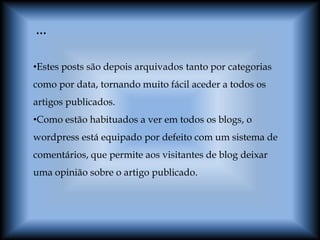 …

•Estes posts são depois arquivados tanto por categorias
como por data, tornando muito fácil aceder a todos os
artigos publicados.
•Como estão habituados a ver em todos os blogs, o
wordpress está equipado por defeito com um sistema de
comentários, que permite aos visitantes de blog deixar
uma opinião sobre o artigo publicado.
 