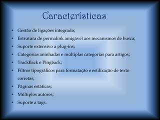 Características
• Gestão de ligações integrado;
• Estrutura de permalink amigável aos mecanismos de busca;
• Suporte extensivo a plug-ins;
• Categorias aninhadas e múltiplas categorias para artigos;
• TrackBack e Pingback;
• Filtros tipográficos para formatação e estilização de texto
   corretas;
• Páginas estáticas;
• Múltiplos autores;
• Suporte a tags.
 