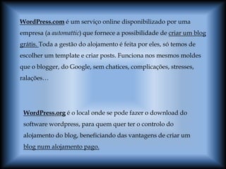 WordPress.com é um serviço online disponibilizado por uma
empresa (a automattic) que fornece a possibilidade de criar um blog
grátis. Toda a gestão do alojamento é feita por eles, só temos de
escolher um template e criar posts. Funciona nos mesmos moldes
que o blogger, do Google, sem chatices, complicações, stresses,
ralações…




 WordPress.org é o local onde se pode fazer o download do
 software wordpress, para quem quer ter o controlo do
 alojamento do blog, beneficiando das vantagens de criar um
 blog num alojamento pago.
 