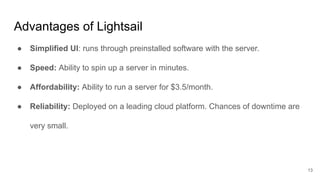 Advantages of Lightsail
● Simplified UI: runs through preinstalled software with the server.
● Speed: Ability to spin up a server in minutes.
● Affordability: Ability to run a server for $3.5/month.
● Reliability: Deployed on a leading cloud platform. Chances of downtime are
very small.
13
 