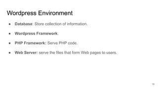 Wordpress Environment
● Database: Store collection of information.
● Wordpress Framework.
● PHP Framework: Serve PHP code.
● Web Server: serve the files that form Web pages to users.
16
 
