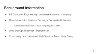 Background Information
● BE Computer Engineering - Lebanese American University
● Masc Information Systems Security - Concordia University
○ Publications in the areas of cloud computing, NFV, SDN.
● Lead DevOps Engineer - Designer-24
● Community Lead - Amazon Web Services Beirut User Group
2
 