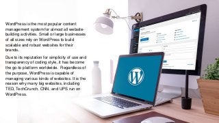 WordPress is the most popular content
management system for almost all website-
building activities. Small or large businesses
of all sizes rely on WordPress to build
scalable and robust websites for their
brands.
Due to its reputation for simplicity of use and
transparency of coding style, it has become
the go-to platform worldwide. Regardless of
the purpose, WordPress is capable of
managing various kinds of websites. It is the
reason why many big websites, including
TED, TechCrunch, CNN, and UPS run on
WordPress.
 