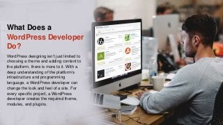 What Does a
WordPress Developer
Do?
WordPress designing isn’t just limited to
choosing a theme and adding content to
the platform, there is more to it. With a
deep understanding of the platform’s
infrastructure and programming
language, a WordPress developer can
change the look and feel of a site. For
every specific project, a WordPress
developer creates the required theme,
modules, and plugins.
 