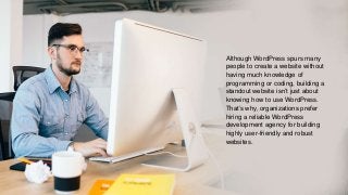 Although WordPress spurs many
people to create a website without
having much knowledge of
programming or coding, building a
standout website isn’t just about
knowing how to use WordPress.
That’s why, organizations prefer
hiring a reliable WordPress
development agency for building
highly user-friendly and robust
websites.
 
