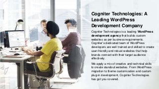Cogniter Technologies: A
Leading WordPress
Development Company
Cogniter Technologies is a leading WordPress
development agency that builds custom
websites as per business requirements.
Cogniter’s dedicated team of WordPress
developers are well trained and skilled to create
user-friendly and robust websites that help
brands connect with their target audience
effectively.
We apply a mix of creative and technical skills
to create standout websites. From WordPress
migration to theme customization and custom
plug-in development, Cogniter Technologies
has got you covered.
 