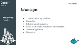 Advantages
● "... It worked on my machine."
● Portability.
● Efficient use of resources.
● Rapid creation of development environments.
● Shorter supply time.
● Ecosystem.
Docker
pablox.io
#WCBogota
What is Docker?
Examples
 