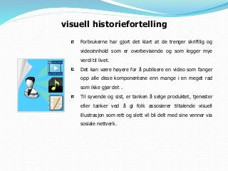 Forbrukerne har gjort det klart at de trenger skriftlig og
videoinnhold som er overbevisende og som legger mye
verdi til livet.
Det kan være høyere for å publisere en video som fanger
opp alle disse komponentene enn mange i en meget rad
som ikke gjør det .
Til syvende og sist, er tanken å selge produktet, tjenester
eller tanker ved å gi folk assosierer tiltalende visuell
illustrasjon som rett og slett vil bli delt med sine venner via
sosiale nettverk.
visuell historiefortelling
 