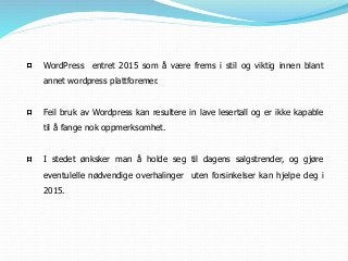WordPress entret 2015 som å være frems i stil og viktig innen blant
annet wordpress plattforemer.
Feil bruk av Wordpress kan resultere in lave lesertall og er ikke kapable
til å fange nok oppmerksomhet.
I stedet ønksker man å holde seg til dagens salgstrender, og gjøre
eventulelle nødvendige overhalinger uten forsinkelser kan hjelpe deg i
2015.
 